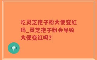 吃灵芝孢子粉大便变红吗_灵芝孢子粉会导致大便变红吗？