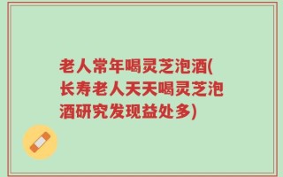 老人常年喝灵芝泡酒(长寿老人天天喝灵芝泡酒研究发现益处多)