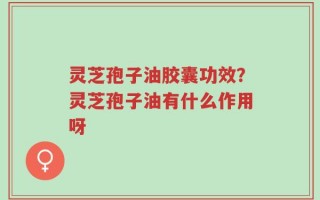 灵芝孢子油胶囊功效？灵芝孢子油有什么作用呀
