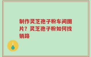 制作灵芝孢子粉车间图片？灵芝孢子粉如何找销路