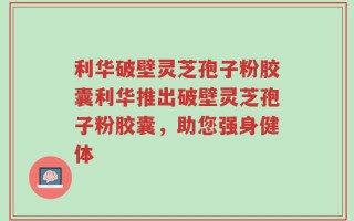 利华破壁灵芝孢子粉胶囊利华推出破壁灵芝孢子粉胶囊，助您强身健体