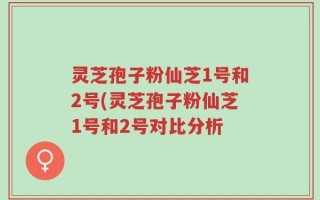 灵芝孢子粉仙芝1号和2号(灵芝孢子粉仙芝1号和2号对比分析