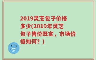 2019灵芝包子价格多少(2019年灵芝包子售价既定，市场价格如何？)