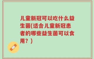 儿童新冠可以吃什么益生菌(适合儿童新冠患者的哪些益生菌可以食用？)