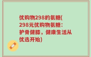 优购物298的氨糖(298元优购物氨糖：护骨健膝，健康生活从优选开始)