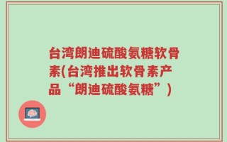台湾朗迪硫酸氨糖软骨素(台湾推出软骨素产品“朗迪硫酸氨糖”)