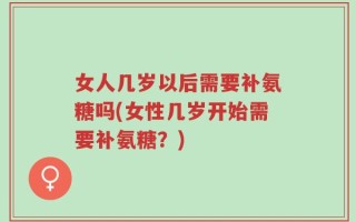 女人几岁以后需要补氨糖吗(女性几岁开始需要补氨糖？)