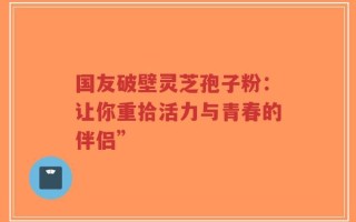 国友破壁灵芝孢子粉：让你重拾活力与青春的伴侣”