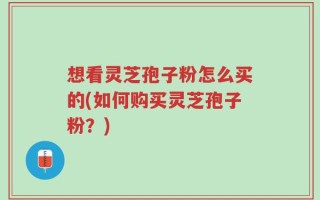 想看灵芝孢子粉怎么买的(如何购买灵芝孢子粉？)