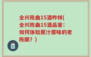 全兴陈曲15酒咋样(全兴陈曲15酒品鉴：如何体验原汁原味的老陈酿？)