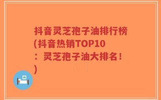 抖音灵芝孢子油排行榜(抖音热销TOP10：灵芝孢子油大排名！)
