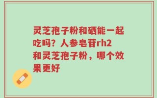 灵芝孢子粉和硒能一起吃吗？人参皂苷rh2和灵芝孢子粉，哪个效果更好