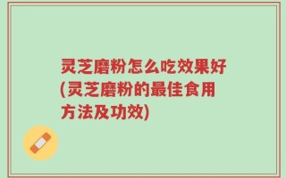 灵芝磨粉怎么吃效果好(灵芝磨粉的最佳食用方法及功效)