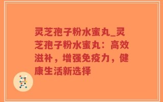 灵芝孢子粉水蜜丸_灵芝孢子粉水蜜丸：高效滋补，增强免疫力，健康生活新选择