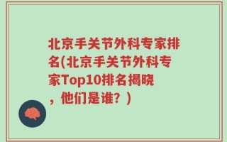 北京手关节外科专家排名(北京手关节外科专家Top10排名揭晓，他们是谁？)