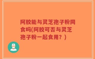 阿胶能与灵芝孢子粉同食吗(阿胶可否与灵芝孢子粉一起食用？)