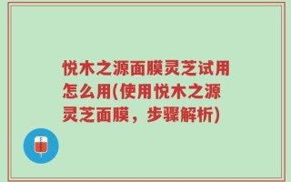 悦木之源面膜灵芝试用怎么用(使用悦木之源灵芝面膜，步骤解析)