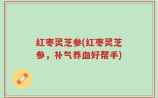 红枣灵芝参(红枣灵芝参，补气养血好帮手)