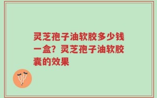 灵芝孢子油软胶多少钱一盒？灵芝孢子油软胶囊的效果