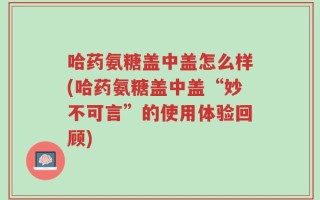 哈药氨糖盖中盖怎么样(哈药氨糖盖中盖“妙不可言”的使用体验回顾)
