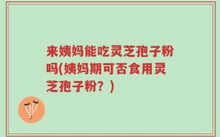 来姨妈能吃灵芝孢子粉吗(姨妈期可否食用灵芝孢子粉？)