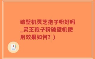 破壁机灵芝孢子粉好吗_灵芝孢子粉破壁机使用效果如何？)