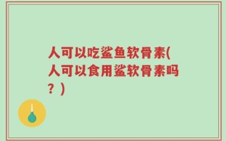 人可以吃鲨鱼软骨素(人可以食用鲨软骨素吗？)