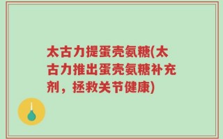 太古力提蛋壳氨糖(太古力推出蛋壳氨糖补充剂，拯救关节健康)