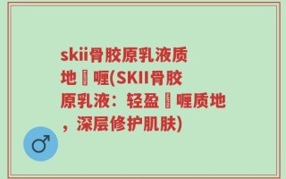 skii骨胶原乳液质地啫喱(SKII骨胶原乳液：轻盈啫喱质地，深层修护肌肤)