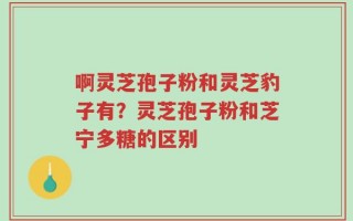 啊灵芝孢子粉和灵芝豹子有？灵芝孢子粉和芝宁多糖的区别