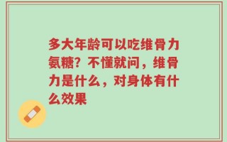 多大年龄可以吃维骨力氨糖？不懂就问，维骨力是什么，对身体有什么效果