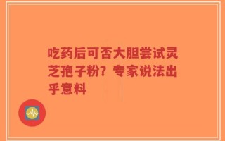 吃药后可否大胆尝试灵芝孢子粉？专家说法出乎意料