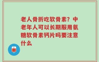 老人骨折吃软骨素？中老年人可以长期服用氨糖软骨素钙片吗要注意什么