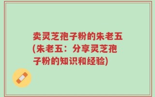 卖灵芝孢子粉的朱老五(朱老五：分享灵芝孢子粉的知识和经验)