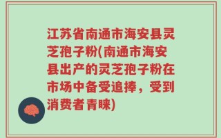 江苏省南通市海安县灵芝孢子粉(南通市海安县出产的灵芝孢子粉在市场中备受追捧，受到消费者青睐)