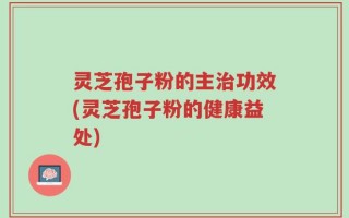 灵芝孢子粉的主治功效(灵芝孢子粉的健康益处)