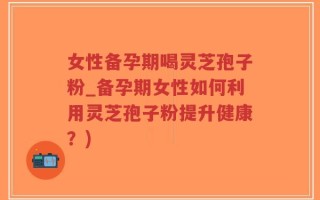 女性备孕期喝灵芝孢子粉_备孕期女性如何利用灵芝孢子粉提升健康？)