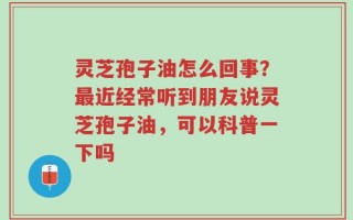 灵芝孢子油怎么回事？最近经常听到朋友说灵芝孢子油，可以科普一下吗
