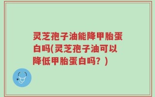 灵芝孢子油能降甲胎蛋白吗(灵芝孢子油可以降低甲胎蛋白吗？)