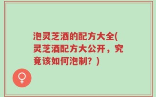 泡灵芝酒的配方大全(灵芝酒配方大公开，究竟该如何泡制？)