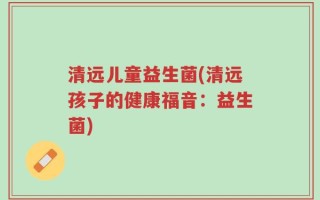 清远儿童益生菌(清远孩子的健康福音：益生菌)