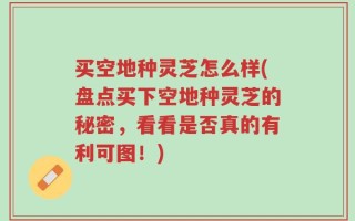 买空地种灵芝怎么样(盘点买下空地种灵芝的秘密，看看是否真的有利可图！)