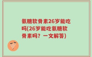氨糖软骨素26岁能吃吗(26岁能吃氨糖软骨素吗？一文解答)
