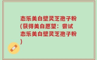 态乐美白壁灵芝孢子粉(获得美白愿望：尝试态乐美白壁灵芝孢子粉)
