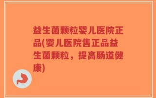益生菌颗粒婴儿医院正品(婴儿医院售正品益生菌颗粒，提高肠道健康)