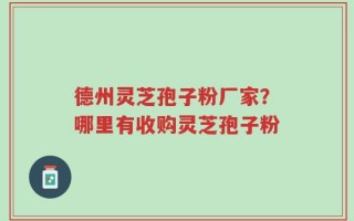 德州灵芝孢子粉厂家？哪里有收购灵芝孢子粉