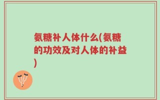 氨糖补人体什么(氨糖的功效及对人体的补益)