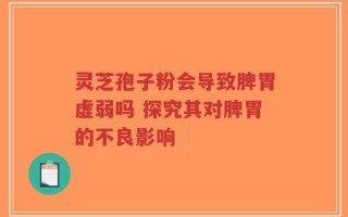 灵芝孢子粉会导致脾胃虚弱吗 探究其对脾胃的不良影响
