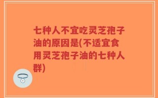 七种人不宜吃灵芝孢子油的原因是(不适宜食用灵芝孢子油的七种人群)