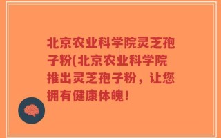 北京农业科学院灵芝孢子粉(北京农业科学院推出灵芝孢子粉，让您拥有健康体魄！
